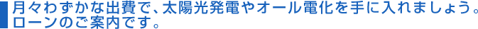 月々わずかな出費で、太陽光発電やオール電化を手に入れましょう。ローンのご案内です。